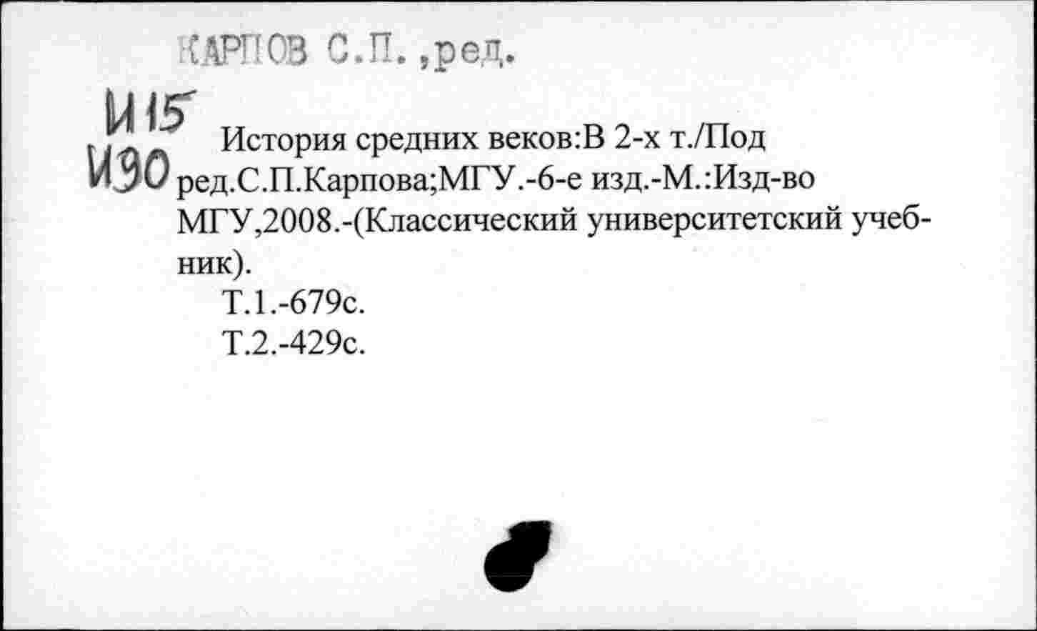 ﻿■{..АРП 03 С.П. ,ред.
и 15"
. Рп л История средних веков:В 2-х т./Под
ИЗО ред.С.П.Карпова;МГУ.-6-е изд.-М.:Изд-во
МГУ,2008.-(Классический университетский учебник).
Т.1.-679с.
Т.2.-429с.